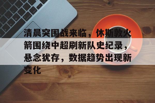 米兰体育中国官网-清晨突围战来临，休斯敦火箭围绕中超刷新队史纪录，悬念犹存，数据趋势出现新变化的简单介绍
